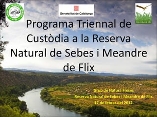 Programa Triennal de
   Custòdia a la Reserva
Natural de Sebes i Meandre
          de Flix
                     Grup de Natura Freixe.
            Reserva Natural de Sebes i Meandre de Flix.
                      17 de febrer del 2012.
 