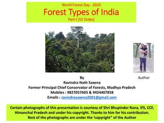 World Forest Day - 2020
Forest Types of India
Part-I (55 Slides)
By
Ravindra Nath Saxena
Former Principal Chief Conservator of Forests, Madhya Pradesh
Mobiles : 9827057603 & 9424407858
Emails : ravindrasaxena2001@gmail.com
Certain photographs of this presentation is courtesy of Shri Bhupinder Rana, IFS, CCF,
Himanchal Pradesh and under his copyright. Thanks to him for his contribution.
Rest of the photographs are under the ‘copyright” of the Author
Author
 