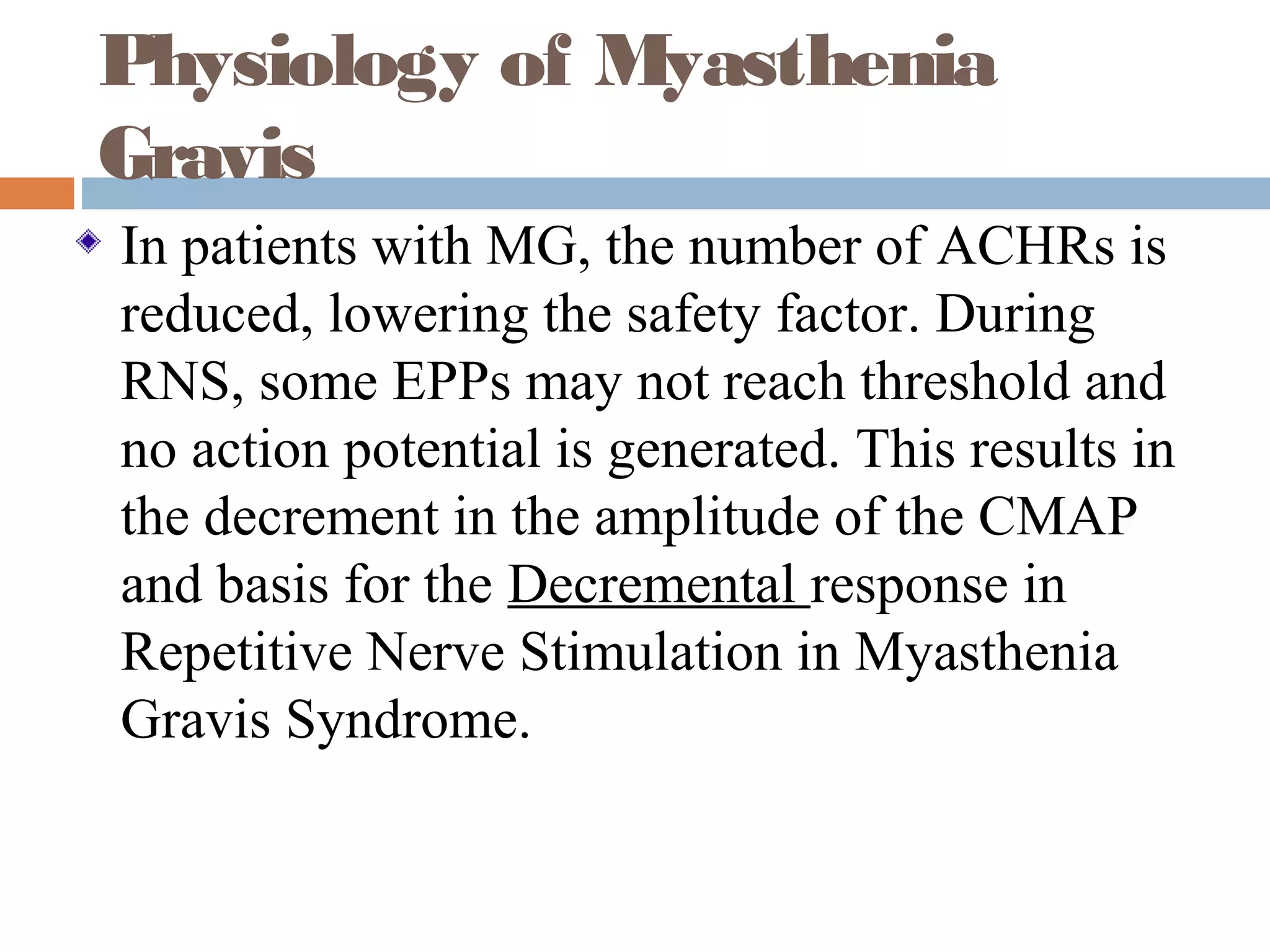 Physiology of Myasthenia
Gravis
In patients with MG, the number of ACHRs is
reduced, lowering the safety factor. During
RNS, some EPPs may not reach threshold and
no action potential is generated. This results in
the decrement in the amplitude of the CMAP
and basis for the Decremental response in
Repetitive Nerve Stimulation in Myasthenia
Gravis Syndrome.
 