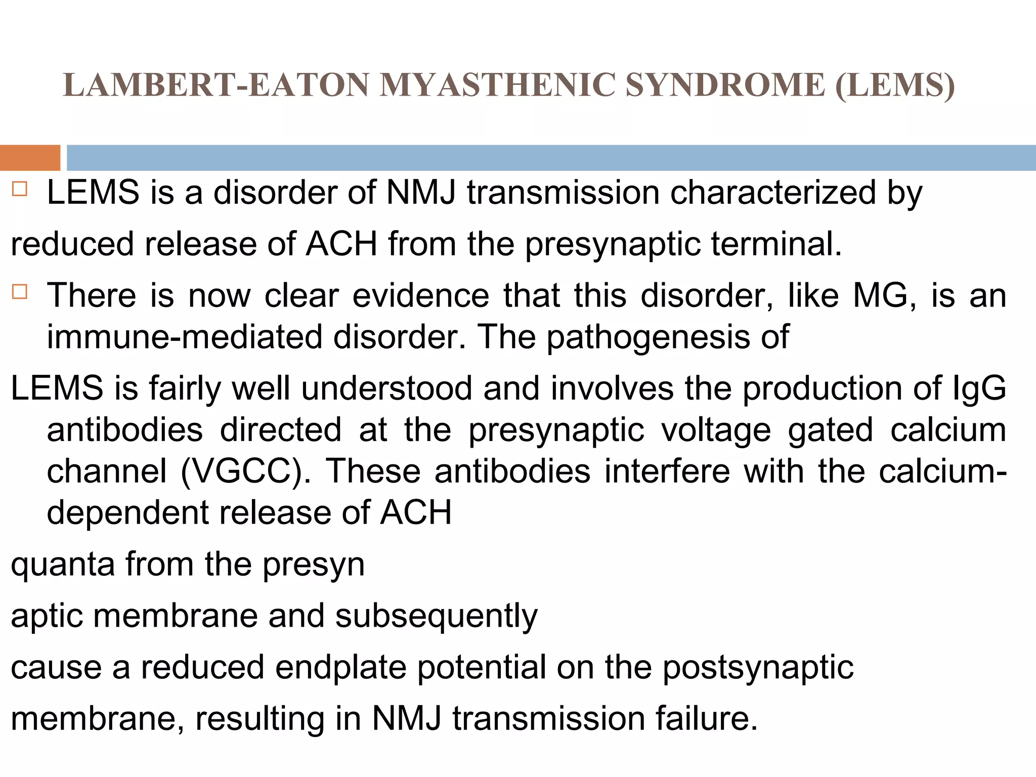 LAMBERT-EATON MYASTHENIC SYNDROME (LEMS)
 LEMS is a disorder of NMJ transmission characterized by
reduced release of ACH from the presynaptic terminal.
 There is now clear evidence that this disorder, like MG, is an
immune-mediated disorder. The pathogenesis of
LEMS is fairly well understood and involves the production of IgG
antibodies directed at the presynaptic voltage gated calcium
channel (VGCC). These antibodies interfere with the calcium-
dependent release of ACH
quanta from the presyn
aptic membrane and subsequently
cause a reduced endplate potential on the postsynaptic
membrane, resulting in NMJ transmission failure.
 