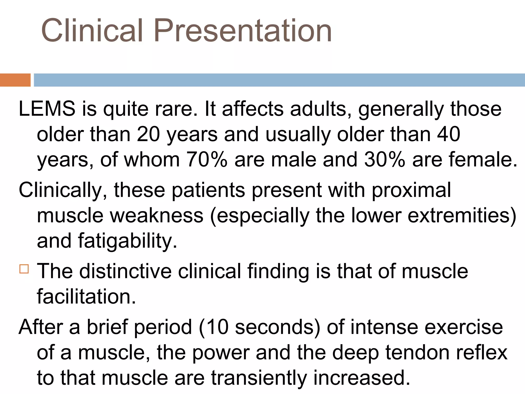 Clinical Presentation
LEMS is quite rare. It affects adults, generally those
older than 20 years and usually older than 40
years, of whom 70% are male and 30% are female.
Clinically, these patients present with proximal
muscle weakness (especially the lower extremities)
and fatigability.
 The distinctive clinical finding is that of muscle
facilitation.
After a brief period (10 seconds) of intense exercise
of a muscle, the power and the deep tendon reflex
to that muscle are transiently increased.
 