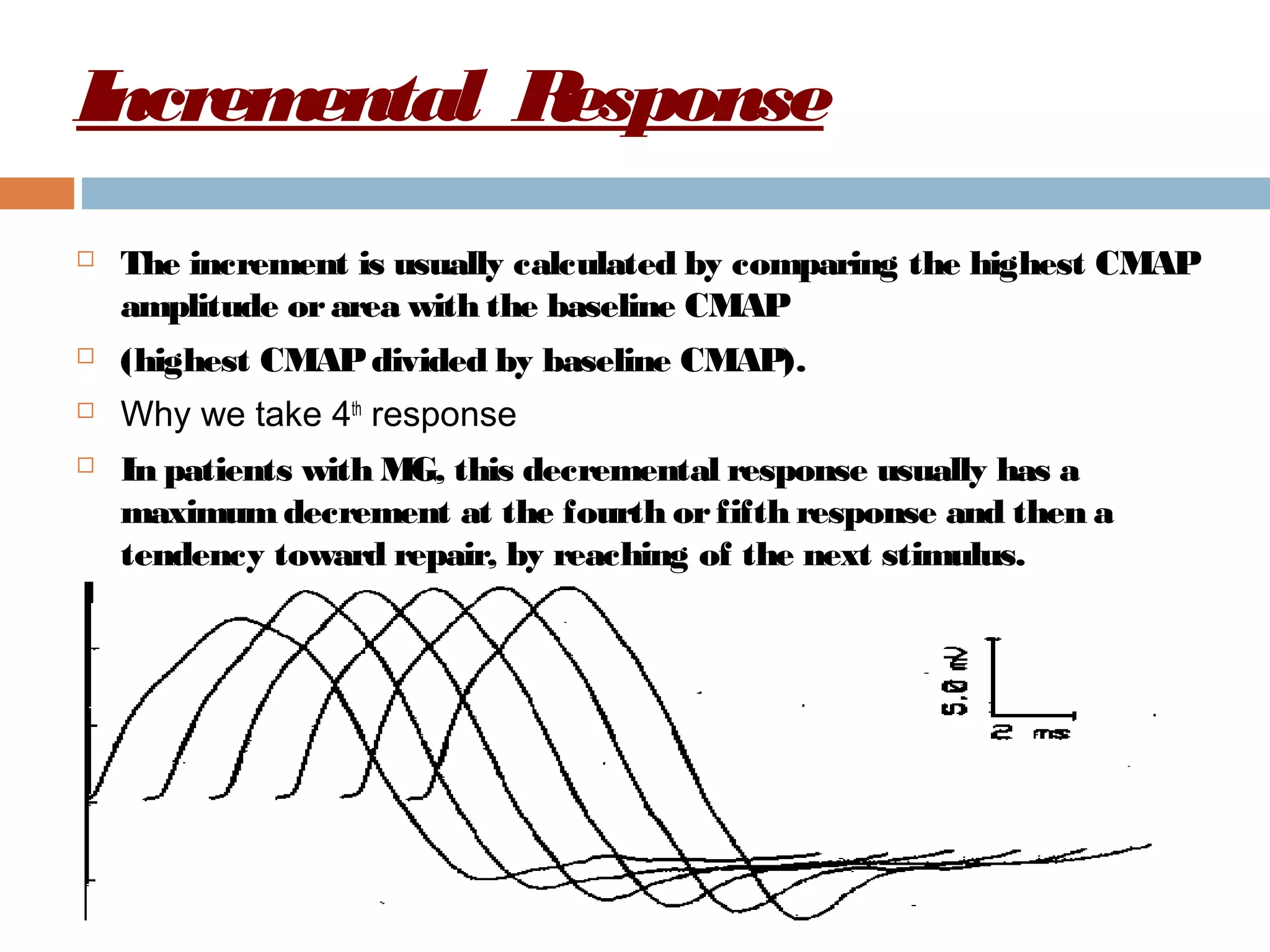 Incremental Response
 The increment is usually calculated by comparing the highest CMAP
amplitude orarea with the baseline CMAP
 (highest CMAPdivided by baseline CMAP).
 Why we take 4th
response
 In patients with MG, this decremental response usually has a
maximumdecrement at the fourth orfifth response and then a
tendency toward repair, by reaching of the next stimulus.
 
