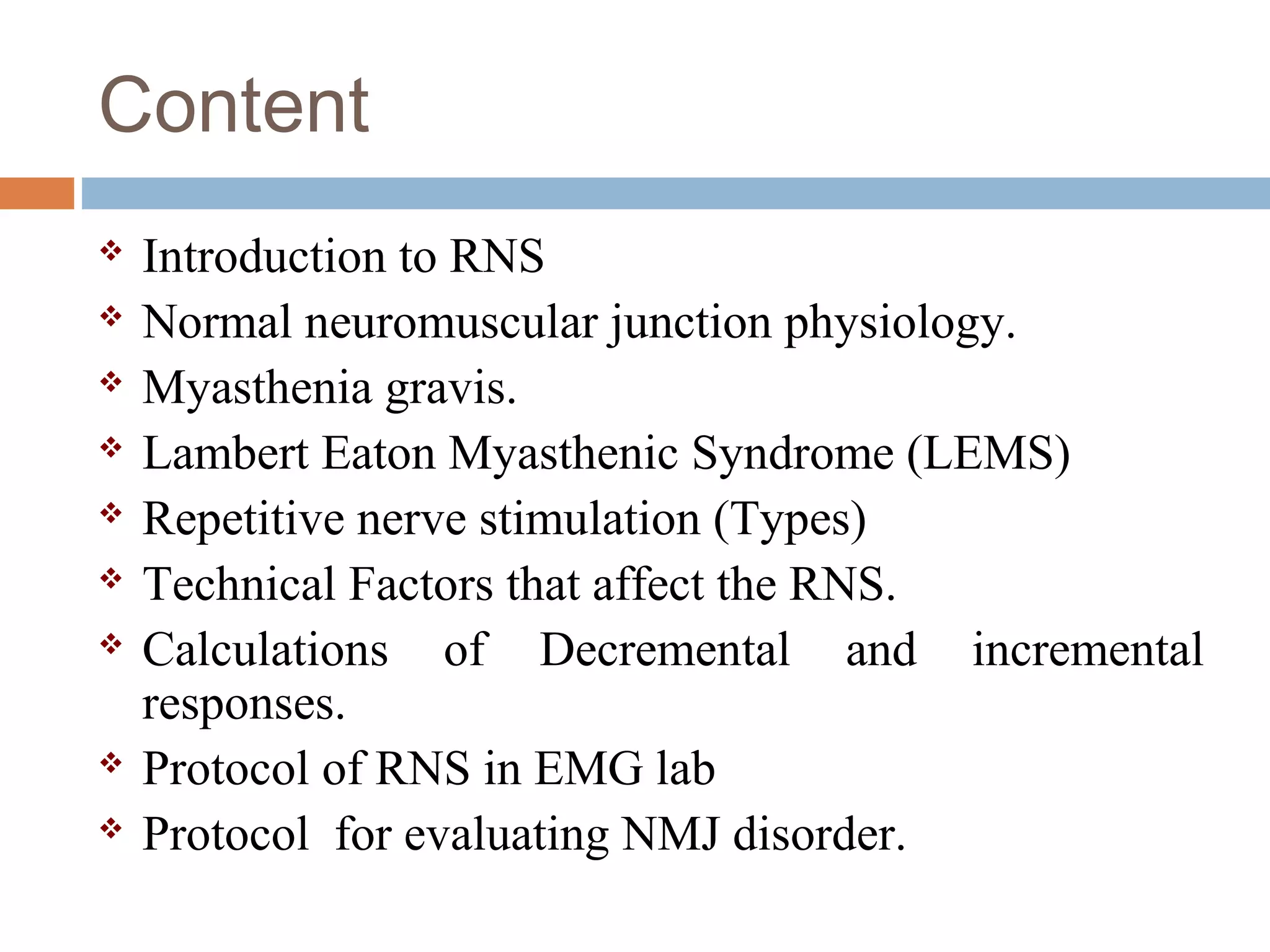 Content
 Introduction to RNS
 Normal neuromuscular junction physiology.
 Myasthenia gravis.
 Lambert Eaton Myasthenic Syndrome (LEMS)
 Repetitive nerve stimulation (Types)
 Technical Factors that affect the RNS.
 Calculations of Decremental and incremental
responses.
 Protocol of RNS in EMG lab
 Protocol for evaluating NMJ disorder.
 