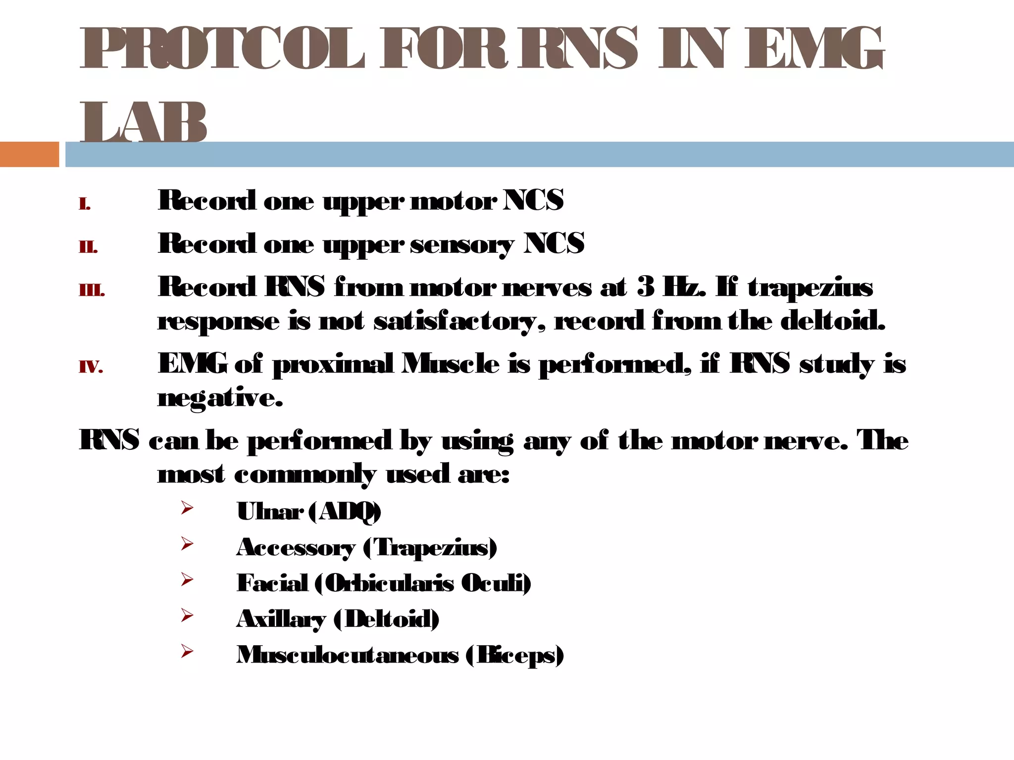 PROTCOL FORRNS IN EMG
LAB
I. Record one uppermotorNCS
II. Record one uppersensory NCS
III. Record RNS frommotornerves at 3 Hz. If trapezius
response is not satisfactory, record fromthe deltoid.
IV. EMG of proximal Muscle is performed, if RNS study is
negative.
RNS can be performed by using any of the motornerve. The
most commonly used are:
 Ulnar(ADQ)
 Accessory (Trapezius)
 Facial (Orbicularis Oculi)
 Axillary (Deltoid)
 Musculocutaneous (Biceps)
 