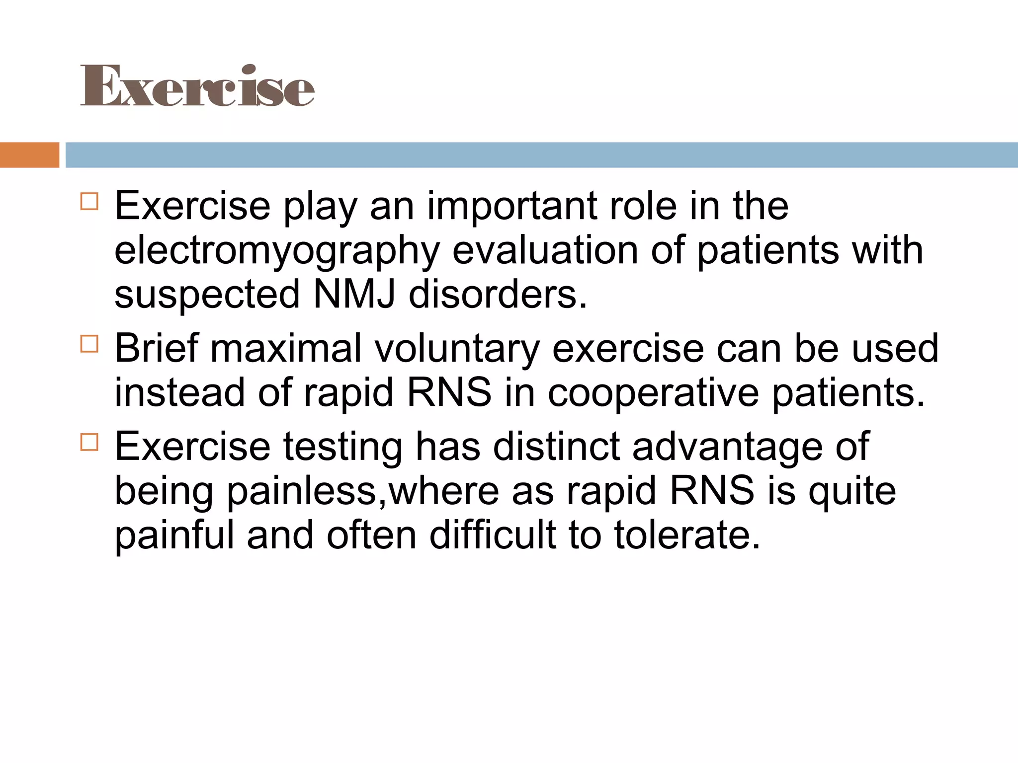 Exercise
 Exercise play an important role in the
electromyography evaluation of patients with
suspected NMJ disorders.
 Brief maximal voluntary exercise can be used
instead of rapid RNS in cooperative patients.
 Exercise testing has distinct advantage of
being painless,where as rapid RNS is quite
painful and often difficult to tolerate.
 