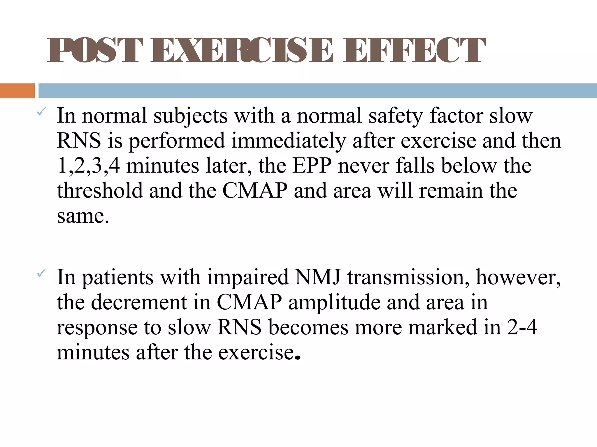 POST EXERCISE EFFECT
 In normal subjects with a normal safety factor slow
RNS is performed immediately after exercise and then
1,2,3,4 minutes later, the EPP never falls below the
threshold and the CMAP and area will remain the
same.
 In patients with impaired NMJ transmission, however,
the decrement in CMAP amplitude and area in
response to slow RNS becomes more marked in 2-4
minutes after the exercise.
 