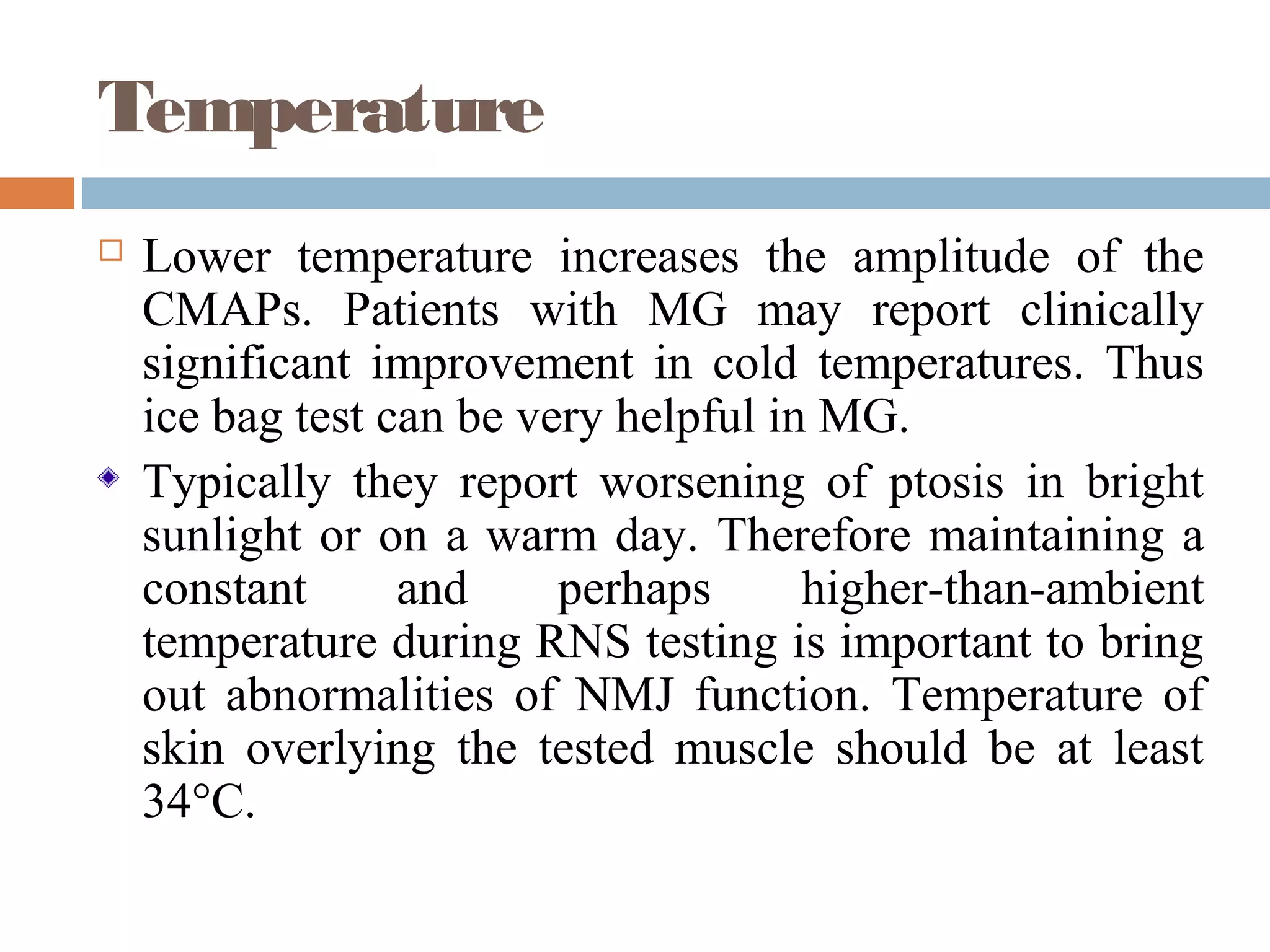 Temperature
 Lower temperature increases the amplitude of the
CMAPs. Patients with MG may report clinically
significant improvement in cold temperatures. Thus
ice bag test can be very helpful in MG.
Typically they report worsening of ptosis in bright
sunlight or on a warm day. Therefore maintaining a
constant and perhaps higher-than-ambient
temperature during RNS testing is important to bring
out abnormalities of NMJ function. Temperature of
skin overlying the tested muscle should be at least
34°C.
 