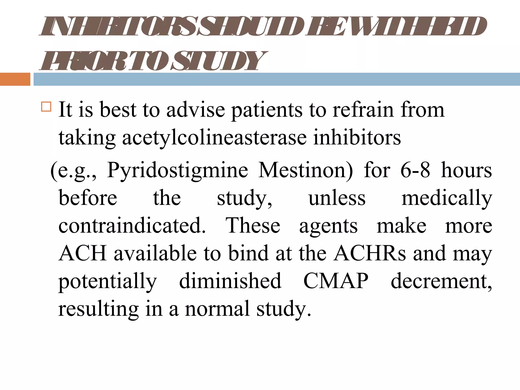 INHIBITORSSHOULDBEWITHHELD
PRIORTOSTUDY
 It is best to advise patients to refrain from
taking acetylcolineasterase inhibitors
(e.g., Pyridostigmine Mestinon) for 6-8 hours
before the study, unless medically
contraindicated. These agents make more
ACH available to bind at the ACHRs and may
potentially diminished CMAP decrement,
resulting in a normal study.
 