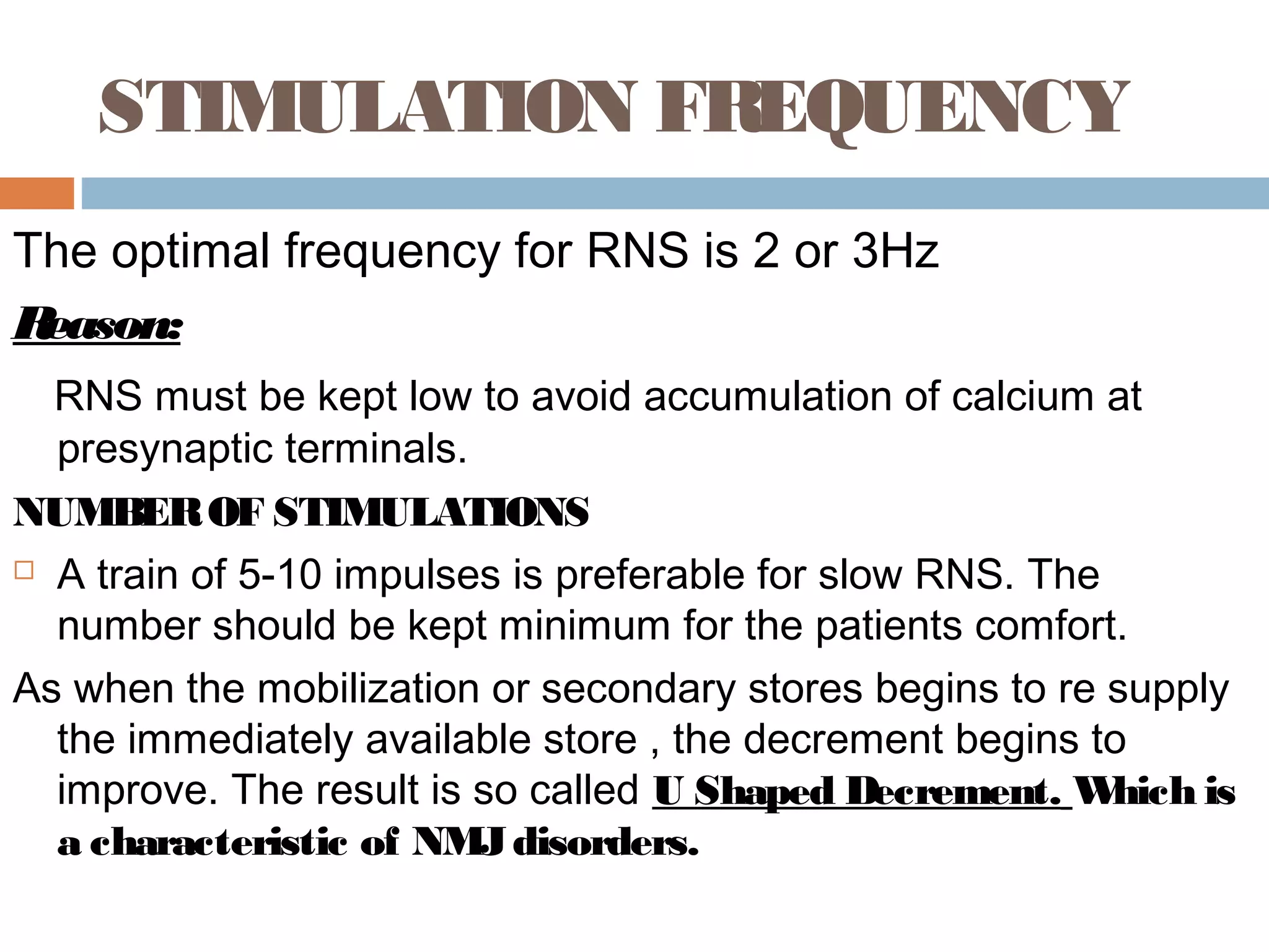 STIMULATION FREQUENCY
The optimal frequency for RNS is 2 or 3Hz
Reason:
RNS must be kept low to avoid accumulation of calcium at
presynaptic terminals.
NUMBEROF STIMULATIONS
 A train of 5-10 impulses is preferable for slow RNS. The
number should be kept minimum for the patients comfort.
As when the mobilization or secondary stores begins to re supply
the immediately available store , the decrement begins to
improve. The result is so called U Shaped Decrement. Which is
a characteristic of NMJdisorders.
 