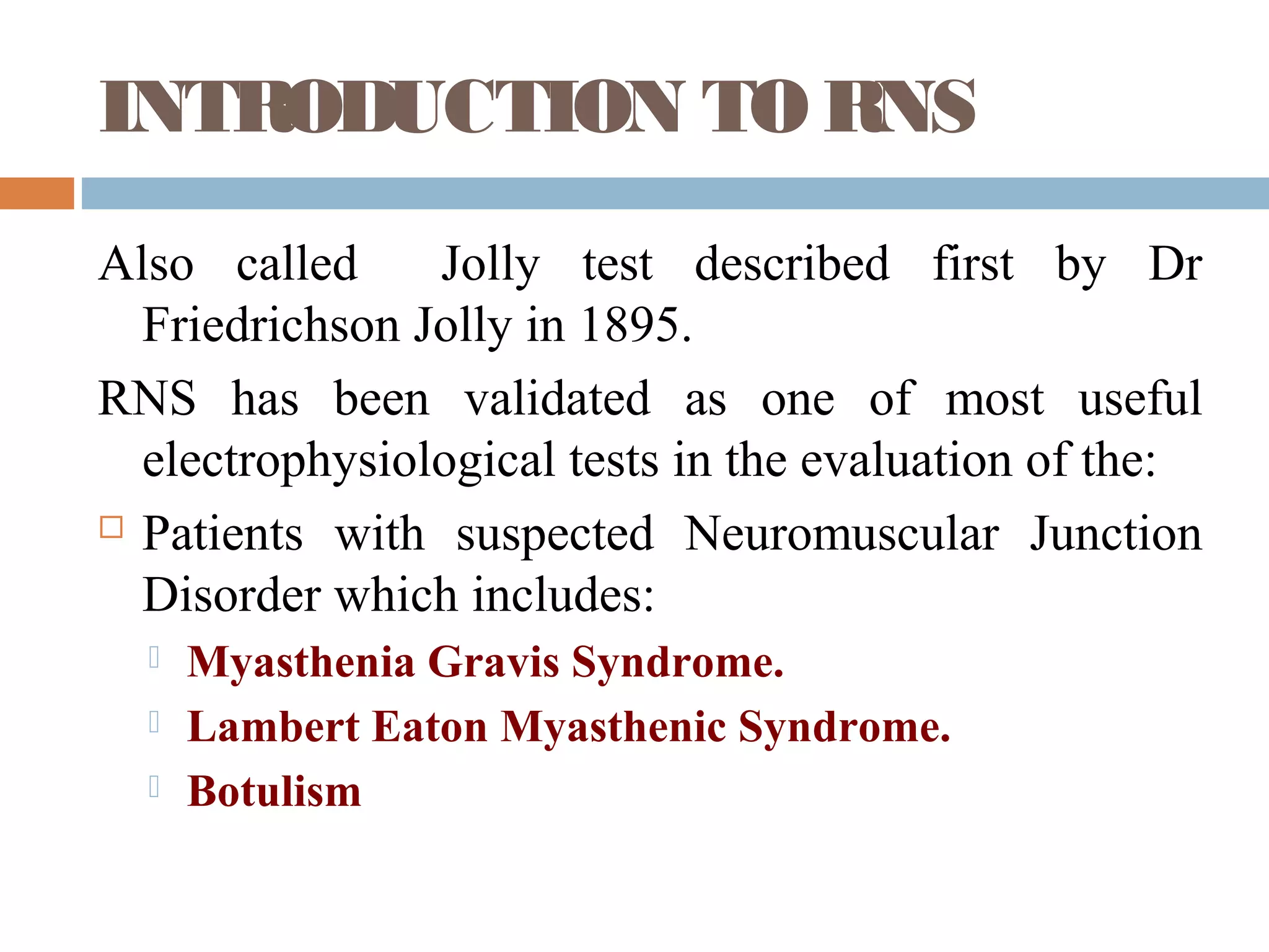 INTRODUCTION TO RNS
Also called Jolly test described first by Dr
Friedrichson Jolly in 1895.
RNS has been validated as one of most useful
electrophysiological tests in the evaluation of the:
 Patients with suspected Neuromuscular Junction
Disorder which includes:
 Myasthenia Gravis Syndrome.
 Lambert Eaton Myasthenic Syndrome.
 Botulism
 