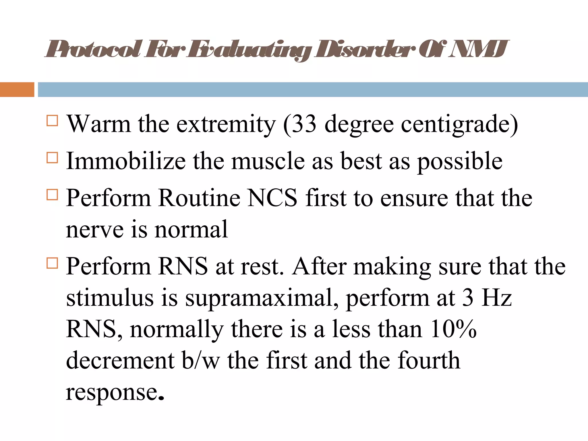 ProtocolForEvaluatingDisorderOf NMJ
 Warm the extremity (33 degree centigrade)
 Immobilize the muscle as best as possible
 Perform Routine NCS first to ensure that the
nerve is normal
 Perform RNS at rest. After making sure that the
stimulus is supramaximal, perform at 3 Hz
RNS, normally there is a less than 10%
decrement b/w the first and the fourth
response.
 