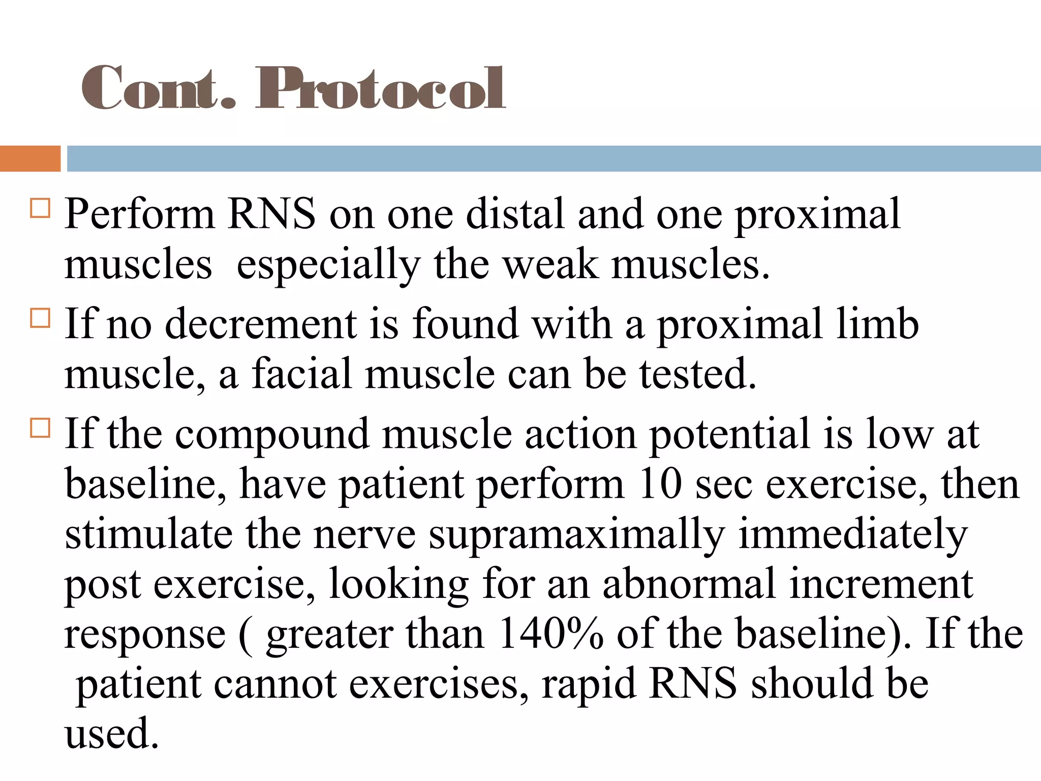Cont. Protocol
 Perform RNS on one distal and one proximal
muscles especially the weak muscles.
 If no decrement is found with a proximal limb
muscle, a facial muscle can be tested.
 If the compound muscle action potential is low at
baseline, have patient perform 10 sec exercise, then
stimulate the nerve supramaximally immediately
post exercise, looking for an abnormal increment
response ( greater than 140% of the baseline). If the
patient cannot exercises, rapid RNS should be
used.
 