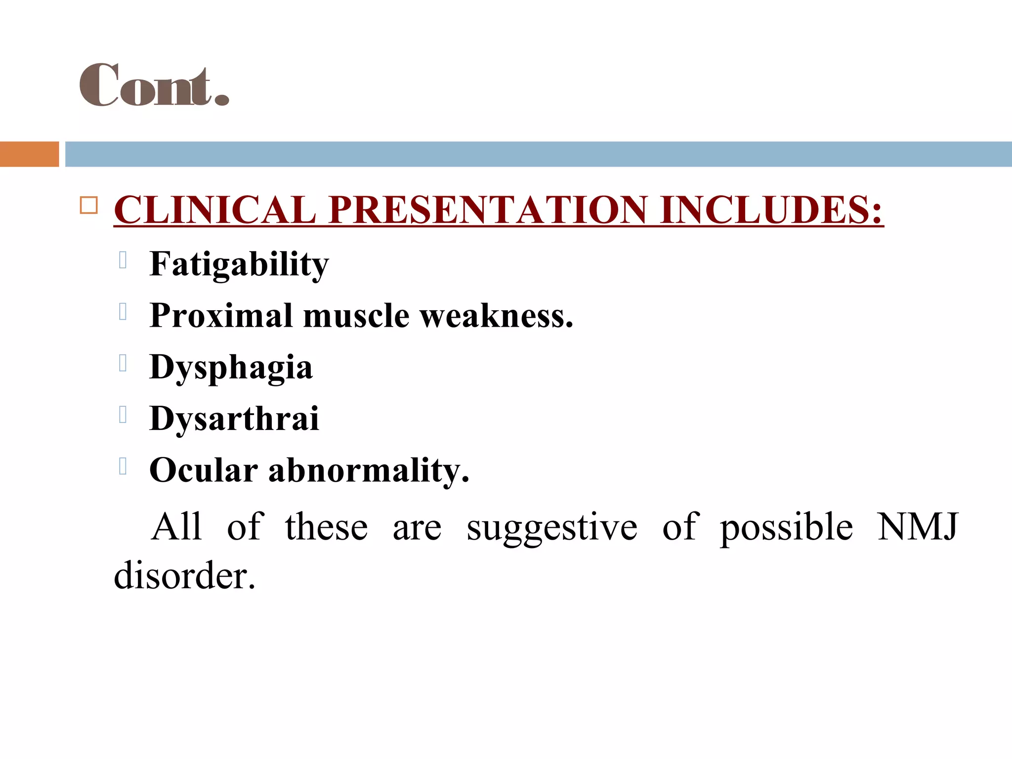 Cont.
 CLINICAL PRESENTATION INCLUDES:
 Fatigability
 Proximal muscle weakness.
 Dysphagia
 Dysarthrai
 Ocular abnormality.
All of these are suggestive of possible NMJ
disorder.
 
