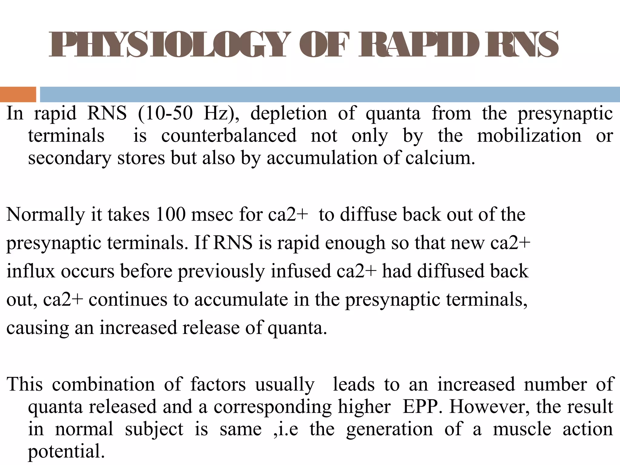 PHYSIOLOGY OF RAPIDRNS
In rapid RNS (10-50 Hz), depletion of quanta from the presynaptic
terminals is counterbalanced not only by the mobilization or
secondary stores but also by accumulation of calcium.
Normally it takes 100 msec for ca2+ to diffuse back out of the
presynaptic terminals. If RNS is rapid enough so that new ca2+
influx occurs before previously infused ca2+ had diffused back
out, ca2+ continues to accumulate in the presynaptic terminals,
causing an increased release of quanta.
This combination of factors usually leads to an increased number of
quanta released and a corresponding higher EPP. However, the result
in normal subject is same ,i.e the generation of a muscle action
potential.
 