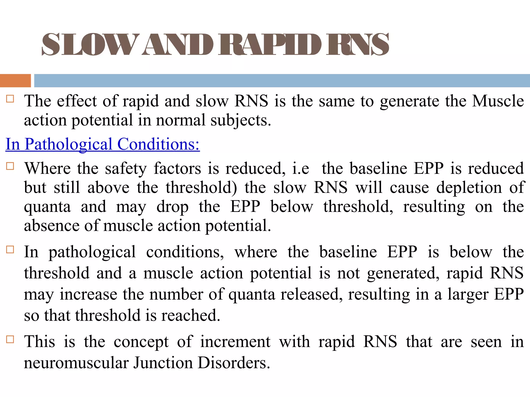 SLOWANDRAPIDRNS
 The effect of rapid and slow RNS is the same to generate the Muscle
action potential in normal subjects.
In Pathological Conditions:
 Where the safety factors is reduced, i.e the baseline EPP is reduced
but still above the threshold) the slow RNS will cause depletion of
quanta and may drop the EPP below threshold, resulting on the
absence of muscle action potential.
 In pathological conditions, where the baseline EPP is below the
threshold and a muscle action potential is not generated, rapid RNS
may increase the number of quanta released, resulting in a larger EPP
so that threshold is reached.
 This is the concept of increment with rapid RNS that are seen in
neuromuscular Junction Disorders.
 