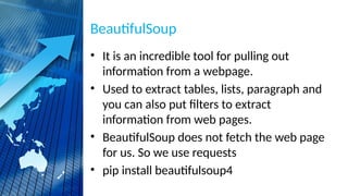 BeautifulSoup
• It is an incredible tool for pulling out
information from a webpage.
• Used to extract tables, lists, paragraph and
you can also put filters to extract
information from web pages.
• BeautifulSoup does not fetch the web page
for us. So we use requests
• pip install beautifulsoup4
 