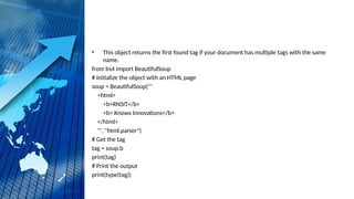 • This object returns the first found tag if your document has multiple tags with the same
name.
from bs4 import BeautifulSoup
# Initialize the object with an HTML page
soup = BeautifulSoup('''
<html>
<b>RNSIT</b>
<b> Knowx Innovations</b>
</html>
''', "html.parser")
# Get the tag
tag = soup.b
print(tag)
# Print the output
print(type(tag))
 