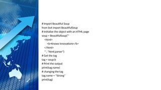 # Import Beautiful Soup
from bs4 import BeautifulSoup
# Initialize the object with an HTML page
soup = BeautifulSoup('''
<html>
<b>Knowx Innovations</b>
</html>
''', "html.parser")
# Get the tag
tag = soup.b
# Print the output
print(tag.name)
# changing the tag
tag.name = "Strong"
print(tag)
 