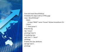 from bs4 import BeautifulSoup
# Initialize the object with an HTML page
soup = BeautifulSoup('''
<html>
<b class=“RNSIT“ name=“knowx”>Knowx Innoavtions</b>
</html>
''', "html.parser")
# Get the tag
tag = soup.b
print(tag["class"])
# modifying class
tag["class"] = “ekant"
print(tag)
# delete the class attributes
del tag["class"]
print(tag)
 