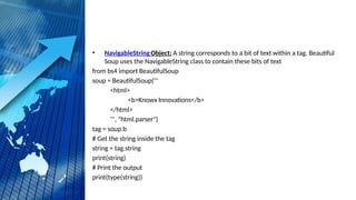 • NavigableStringObject: A string corresponds to a bit of text within a tag. Beautiful
Soup uses the NavigableString class to contain these bits of text
from bs4 import BeautifulSoup
soup = BeautifulSoup('''
<html>
<b>Knowx Innovations</b>
</html>
''', "html.parser")
tag = soup.b
# Get the string inside the tag
string = tag.string
print(string)
# Print the output
print(type(string))
 
