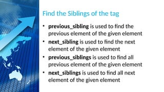 Find the Siblings of the tag
• previous_sibling is used to find the
previous element of the given element
• next_sibling is used to find the next
element of the given element
• previous_siblings is used to find all
previous element of the given element
• next_siblings is used to find all next
element of the given element
 
