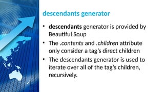 descendants generator
• descendants generator is provided by
Beautiful Soup
• The .contents and .children attribute
only consider a tag’s direct children
• The descendants generator is used to
iterate over all of the tag’s children,
recursively.
 