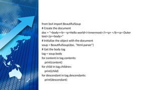 from bs4 import BeautifulSoup
# Create the document
doc = "<body><b> <p>Hello world<i>innermost</i><p> </b><p> Outer
text</p><body>"
# Initialize the object with the document
soup = BeautifulSoup(doc, "html.parser")
# Get the body tag
tag = soup.body
for content in tag.contents:
print(content)
for child in tag.children:
print(child)
for descendant in tag.descendants:
print(descendant)
 