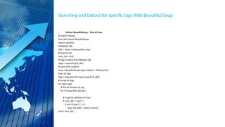 Searching and Extract for specific tags With Beautiful Soup
• Python BeautifulSoup – find all class
# Import Module
from bs4 import BeautifulSoup
import requests
# Website URL
URL = 'https://www.python.org/'
# class list set
class_list = set()
# Page content from Website URL
page = requests.get( URL )
# parse html content
soup = BeautifulSoup( page.content , 'html.parser')
# get all tags
tags = {tag.name for tag in soup.find_all()}
# iterate all tags
for tag in tags:
# find all element of tag
for i in soup.find_all( tag ):
# if tag has attribute of class
if i.has_attr( "class" ):
if len( i['class'] ) != 0:
class_list.add(" ".join( i['class']))
print( class_list )
 