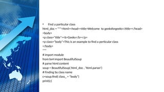 • Find a particular class
html_doc = """<html><head><title>Welcome to geeksforgeeks</title></head>
<body>
<p class="title"><b>Geeks</b></p>
<p class="body">This is an example to find a perticular class
</body>
"""
# import module
from bs4 import BeautifulSoup
# parse html content
soup = BeautifulSoup( html_doc , 'html.parser')
# Finding by class name
c=soup.find( class_ = "body")
print(c)
 