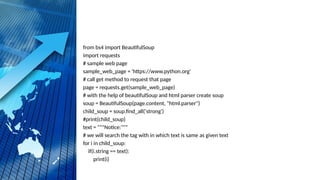 from bs4 import BeautifulSoup
import requests
# sample web page
sample_web_page = 'https://www.python.org'
# call get method to request that page
page = requests.get(sample_web_page)
# with the help of beautifulSoup and html parser create soup
soup = BeautifulSoup(page.content, "html.parser")
child_soup = soup.find_all('strong')
#print(child_soup)
text = """Notice:"""
# we will search the tag with in which text is same as given text
for i in child_soup:
if(i.string == text):
print(i)
 