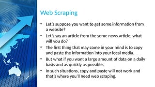 Web Scraping
• Let’s suppose you want to get some information from
a website?
• Let’s say an article from the some news article, what
will you do?
• The first thing that may come in your mind is to copy
and paste the information into your local media.
• But what if you want a large amount of data on a daily
basis and as quickly as possible.
• In such situations, copy and paste will not work and
that’s where you’ll need web scraping.
 