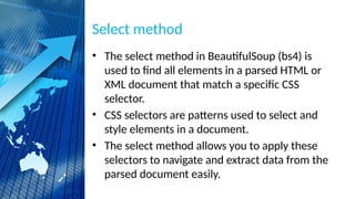 Select method
• The select method in BeautifulSoup (bs4) is
used to find all elements in a parsed HTML or
XML document that match a specific CSS
selector.
• CSS selectors are patterns used to select and
style elements in a document.
• The select method allows you to apply these
selectors to navigate and extract data from the
parsed document easily.
 