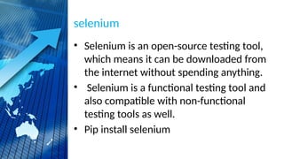 selenium
• Selenium is an open-source testing tool,
which means it can be downloaded from
the internet without spending anything.
• Selenium is a functional testing tool and
also compatible with non-functional
testing tools as well.
• Pip install selenium
 