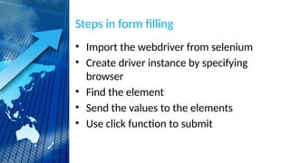 Steps in form filling
• Import the webdriver from selenium
• Create driver instance by specifying
browser
• Find the element
• Send the values to the elements
• Use click function to submit
 
