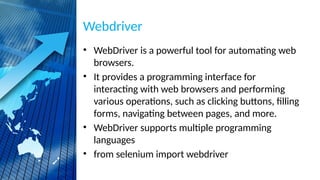 Webdriver
• WebDriver is a powerful tool for automating web
browsers.
• It provides a programming interface for
interacting with web browsers and performing
various operations, such as clicking buttons, filling
forms, navigating between pages, and more.
• WebDriver supports multiple programming
languages
• from selenium import webdriver
 