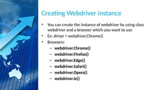 Creating Webdriver instance
• You can create the instance of webdriver by using class
webdriver and a browser which you want to use
• Ex: driver = webdriver.Chrome()
• Browsers:
– webdriver.Chrome()
– webdriver.Firefox()
– webdriver.Edge()
– webdriver.Safari()
– webdriver.Opera()
– webdriver.Ie()
 