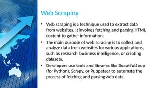 Web Scraping
• Web scraping is a technique used to extract data
from websites. It involves fetching and parsing HTML
content to gather information.
• The main purpose of web scraping is to collect and
analyze data from websites for various applications,
such as research, business intelligence, or creating
datasets.
• Developers use tools and libraries like BeautifulSoup
(for Python), Scrapy, or Puppeteer to automate the
process of fetching and parsing web data.
 