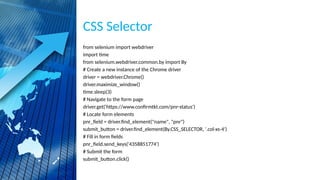 CSS Selector
from selenium import webdriver
import time
from selenium.webdriver.common.by import By
# Create a new instance of the Chrome driver
driver = webdriver.Chrome()
driver.maximize_window()
time.sleep(3)
# Navigate to the form page
driver.get('https://www.confirmtkt.com/pnr-status')
# Locate form elements
pnr_field = driver.find_element("name", "pnr")
submit_button = driver.find_element(By.CSS_SELECTOR, '.col-xs-4')
# Fill in form fields
pnr_field.send_keys('4358851774')
# Submit the form
submit_button.click()
 