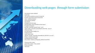 Downloading web pages through form submission
from selenium import webdriver
import time
from selenium.webdriver.common.by import By
# Create a new instance of the Chrome driver
driver = webdriver.Chrome()
driver.maximize_window()
time.sleep(3)
# Navigate to the form page
driver.get('https://www.confirmtkt.com/pnr-status')
# Locate form elements
pnr_field = driver.find_element("name", "pnr")
submit_button = driver.find_element(By.CSS_SELECTOR, '.col-xs-4')
# Fill in form fields
pnr_field.send_keys('4358851774')
# Submit the form
submit_button.click()
welcome_message = driver.find_element(By.CSS_SELECTOR,".pnr-card")
# Print or use the scraped values
print(type(welcome_message))
html_content = welcome_message.get_attribute('outerHTML')
# Print the HTML content
print("HTML Content:", html_content)
# Close the browser
driver.quit()
 