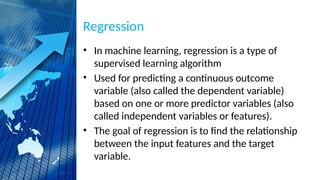 Regression
• In machine learning, regression is a type of
supervised learning algorithm
• Used for predicting a continuous outcome
variable (also called the dependent variable)
based on one or more predictor variables (also
called independent variables or features).
• The goal of regression is to find the relationship
between the input features and the target
variable.
 