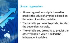 Linear regression
• Linear regression analysis is used to
predict the value of a variable based on
the value of another variable.
• The variable you want to predict is called
the dependent variable.
• The variable you are using to predict the
other variable's value is called the
independent variable.
 