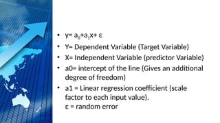 • y= a0+a1x+ ε
• Y= Dependent Variable (Target Variable)
• X= Independent Variable (predictor Variable)
• a0= intercept of the line (Gives an additional
degree of freedom)
• a1 = Linear regression coefficient (scale
factor to each input value).
ε = random error
 