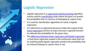 Logistic Regression
• Logistic regression is a supervised machine learning algorithm
mainly used for classification tasks where the goal is to predict
the probability that an instance of belonging to a given class.
• It is used for classification algorithms its name is logistic
regression.
• it’s referred to as regression because it takes the output of the
linear regression function as input and uses a sigmoid function
to estimate the probability for the given class.
• The difference between linear regression and logistic regression
is that linear regression output is the continuous value that can
be anything while logistic regression predicts the probability that
an instance belongs to a given class or not.
 