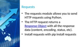 Requests
• The requests module allows you to send
HTTP requests using Python.
• The HTTP request returns a
Response Object with all the response
data (content, encoding, status, etc).
• Install requests with pip install requests
 