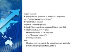 import requests
# Specify the URL you want to make a GET request to
url = "https://www.w3schools.com"
# Make the GET request
response = requests.get(url)
# Check if the request was successful (status code 200)
if response.status_code == 200:
# Print the content of the response
print("Response content:")
print(response.text)
else:
# Print an error message if the request was not successful
print(f"Error: {response.status_code}")
 