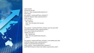 import requests
# Specify the base URL
base_url = "https://jsonplaceholder.typicode.com"
# GET request
get_response = requests.get(f"{base_url}/posts/1")
print(f"GET Response:n{get_response.json()}n")
# POST request
new_post_data = {
'title': 'New Post',
'body': 'This is the body of the new post.',
'userId': 1
}
post_response = requests.post(f"{base_url}/posts", json=new_post_data)
print(f"POST Response:n{post_response.json()}n")
# PUT request (Update the post with ID 1)
updated_post_data = {
'title': 'Updated Post',
'body': 'This is the updated body of the post.',
'userId': 1
}
put_response = requests.put(f"{base_url}/posts/1", json=updated_post_data)
print(f"PUT Response:n{put_response.json()}n")
# DELETE request (Delete the post with ID 1)
delete_response = requests.delete(f"{base_url}/posts/1")
print(f"DELETE Response:nStatus Code: {delete_response.status_code}")
 
