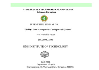 VISVESVARAYA TECHNOLOGICAL UNIVERSITY
Belgaum, Karnataka
IV SEMESTER SEMINAR ON
“NoSQL Data Management: Concepts and Systems”
Md. Mushahid Faizan
(1RX16MCA34)
RNS INSTITUTE OF TECHNOLOGY
Estd: 2001
Department of MCA
Channasandra, Dr. Vishnuvardhan, Bengaluru-560098.
 