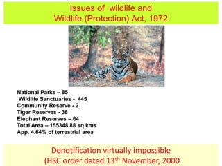 Issues of wildlife and
Wildlife (Protection) Act, 1972
Denotification virtually impossible
(HSC order dated 13th November, 2000
National Parks – 85
Wildlife Sanctuaries - 445
Community Reserve - 2
Tiger Reserves - 38
Elephant Reserves – 64
Total Area – 155348.88 sq.kms
App. 4.64% of terrestrial area
 
