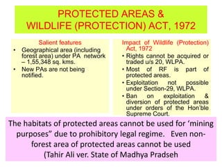 PROTECTED AREAS &
WILDLIFE (PROTECTION) ACT, 1972
Salient features
• Geographical area (including
forest area) under PA network
– 1,55,348 sq. kms.
• New PAs are not being
notified.
Impact of Wildlife (Protection)
Act, 1972
• Rights cannot be acquired or
traded u/s 20, WLPA.
• Most of RF is part of
protected areas.
• Exploitation not possible
under Section-29, WLPA.
• Ban on exploitation &
diversion of protected areas
under orders of the Hon’ble
Supreme Court.
The habitats of protected areas cannot be used for ‘mining
purposes” due to prohibitory legal regime. Even non-
forest area of protected areas cannot be used
(Tahir Ali ver. State of Madhya Pradseh
 