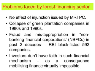 Problems faced by forest financing sector
• No effect of injunction issued by MRTPC.
• Collapse of green plantation companies in
1980s and 1990s.
• Fraud and mis-appropriation in “non-
banking financial corporations’ (NBFCs) in
past 2 decades – RBI black-listed 592
companies.
• Investors don’t have faith in such financial
mechanism – as a consequence
mobilising finance virtually impossible.
 
